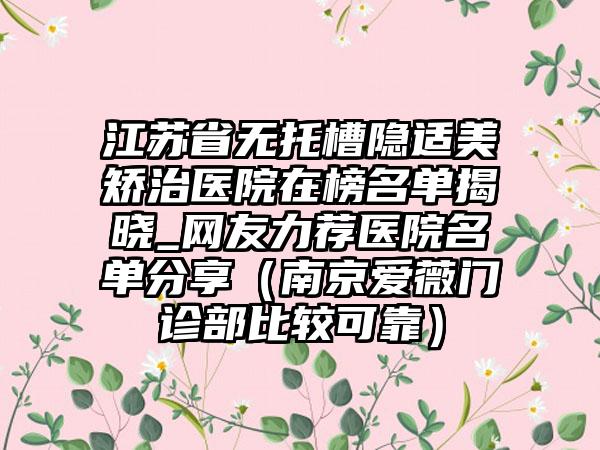 江苏省无托槽隐适美矫治医院在榜名单揭晓_网友力荐医院名单分享（南京爱薇门诊部比较可靠）