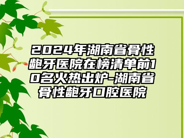 2024年湖南省骨性龅牙医院在榜清单前10名火热出炉-湖南省骨性龅牙口腔医院