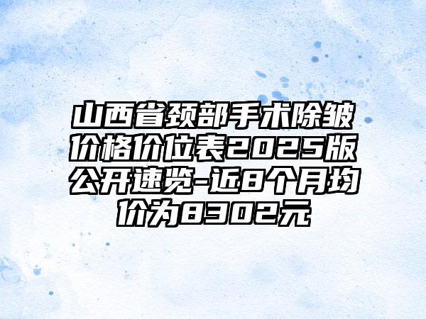 山西省颈部手术除皱价格价位表2025版公开速览-近8个月均价为8302元