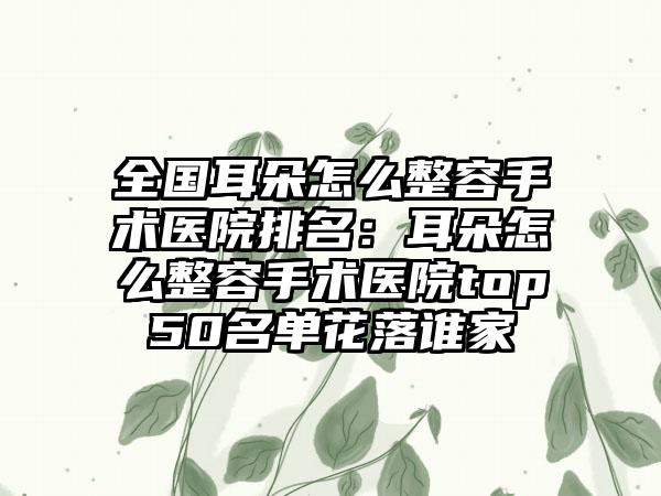 全国耳朵怎么整容手术医院排名：耳朵怎么整容手术医院top50名单花落谁家