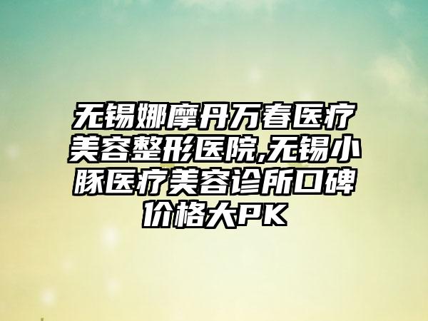 无锡娜摩丹万春医疗美容整形医院,无锡小豚医疗美容诊所口碑价格大PK