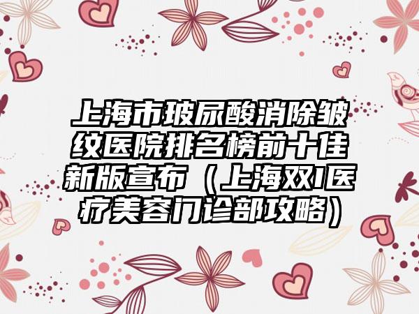 上海市玻尿酸消除皱纹医院排名榜前十佳新版宣布（上海双I医疗美容门诊部攻略）