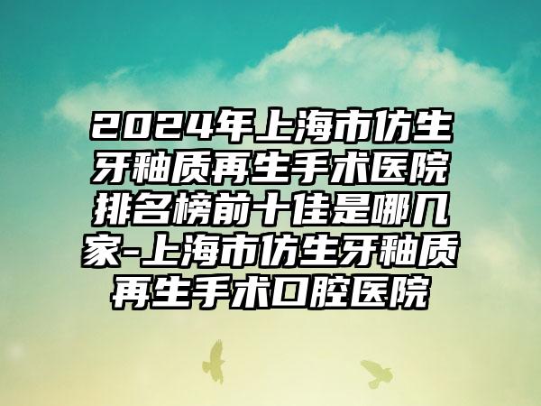 2024年上海市仿生牙釉质再生手术医院排名榜前十佳是哪几家-上海市仿生牙釉质再生手术口腔医院