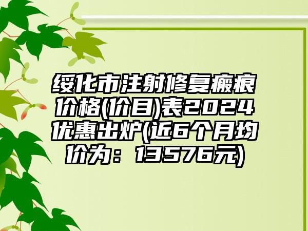 绥化市注射修复瘢痕价格(价目)表2024优惠出炉(近6个月均价为：13576元)