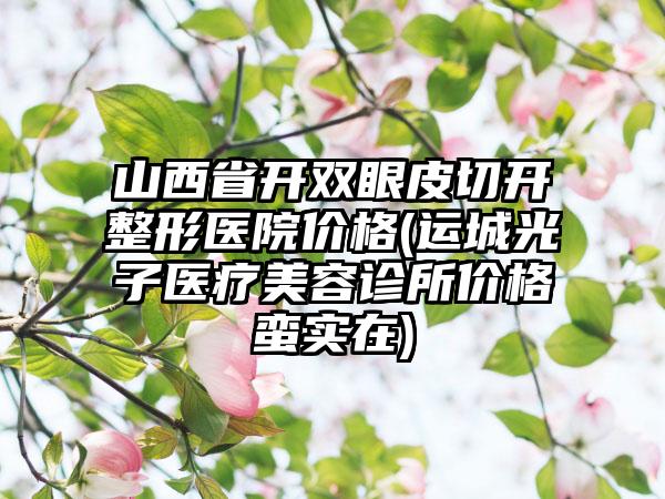 山西省开双眼皮切开整形医院价格(运城光子医疗美容诊所价格蛮实在)