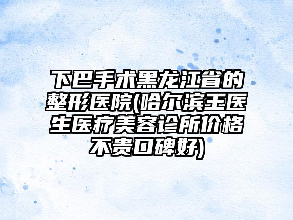 下巴手术黑龙江省的整形医院(哈尔滨王医生医疗美容诊所价格不贵口碑好)