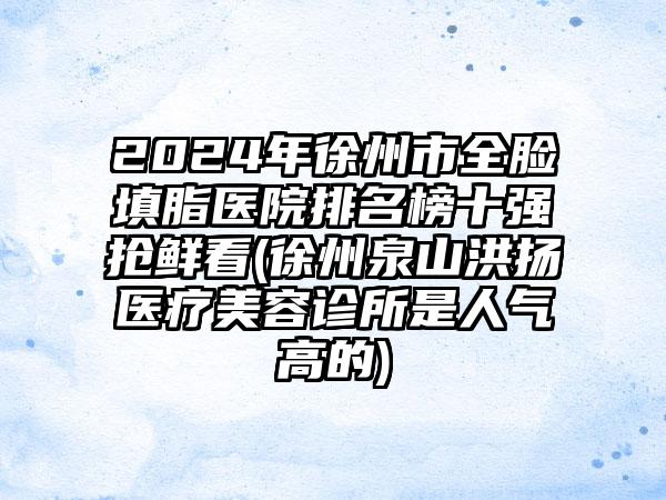 2024年徐州市全脸填脂医院排名榜十强抢鲜看(徐州泉山洪扬医疗美容诊所是人气高的)