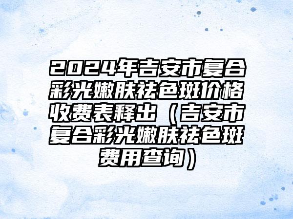 2024年吉安市复合彩光嫩肤祛色斑价格收费表释出（吉安市复合彩光嫩肤祛色斑费用查询）