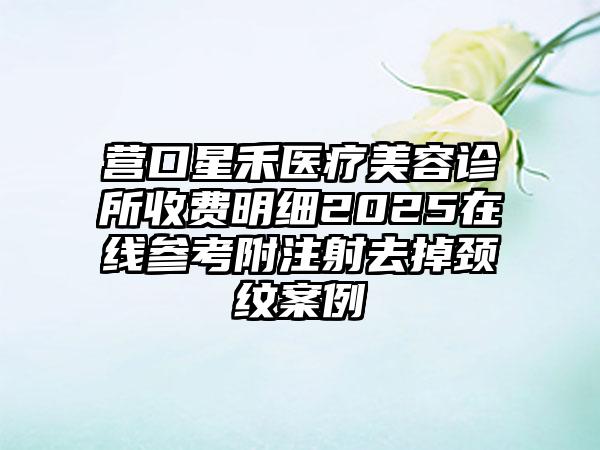 营口星禾医疗美容诊所收费明细2025在线参考附注射去掉颈纹案例