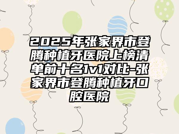 2025年张家界市登腾种植牙医院上榜清单前十名1v1对比-张家界市登腾种植牙口腔医院