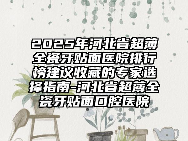 2025年河北省超薄全瓷牙贴面医院排行榜建议收藏的专家选择指南-河北省超薄全瓷牙贴面口腔医院