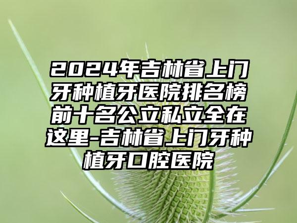 2024年吉林省上门牙种植牙医院排名榜前十名公立私立全在这里-吉林省上门牙种植牙口腔医院