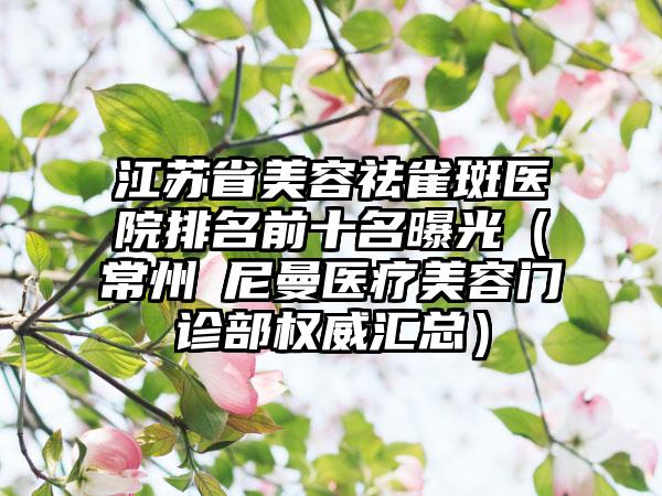 江苏省美容祛雀斑医院排名前十名曝光（常州璟尼曼医疗美容门诊部权威汇总）