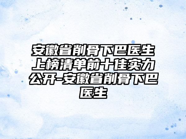 安徽省削骨下巴医生上榜清单前十佳实力公开-安徽省削骨下巴医生