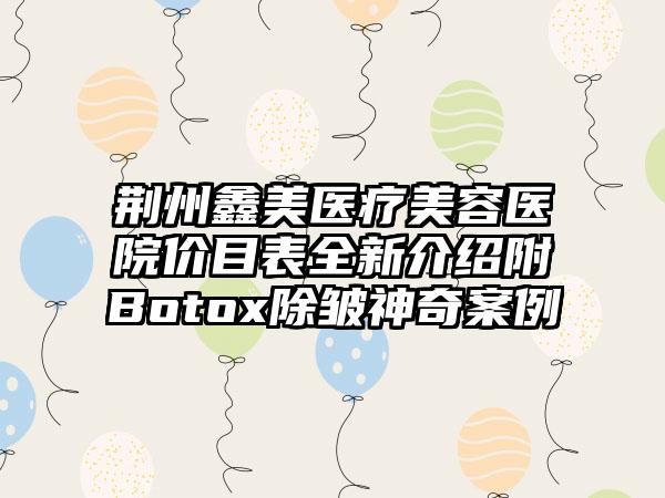 荆州鑫美医疗美容医院价目表全新介绍附Botox除皱神奇案例