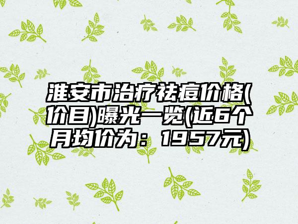 淮安市治疗祛痘价格(价目)曝光一览(近6个月均价为：1957元)