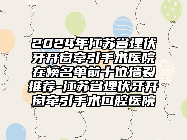 2024年江苏省埋伏牙开窗牵引手术医院在榜名单前十位墙裂推荐-江苏省埋伏牙开窗牵引手术口腔医院