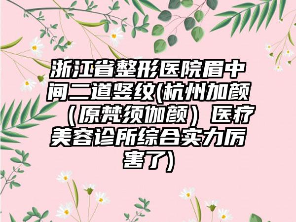 浙江省整形医院眉中间二道竖纹(杭州加颜（原梵须伽颜）医疗美容诊所综合实力厉害了)