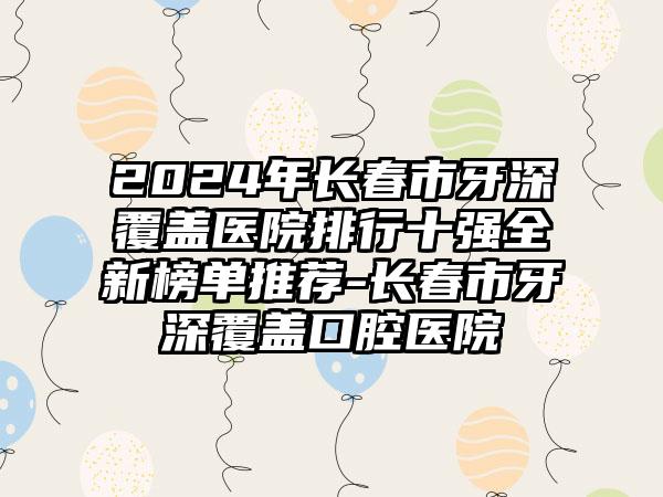 2024年长春市牙深覆盖医院排行十强全新榜单推荐-长春市牙深覆盖口腔医院