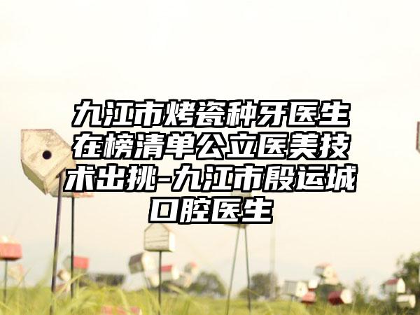 九江市烤瓷种牙医生在榜清单公立医美技术出挑-九江市殷运城口腔医生