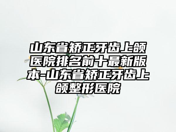 山东省矫正牙齿上颌医院排名前十最新版本-山东省矫正牙齿上颌整形医院