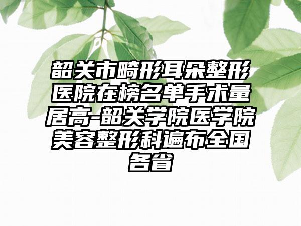 韶关市畸形耳朵整形医院在榜名单手术量居高-韶关学院医学院美容整形科遍布全国各省