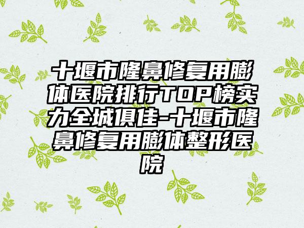 十堰市隆鼻修复用膨体医院排行TOP榜实力全城俱佳-十堰市隆鼻修复用膨体整形医院