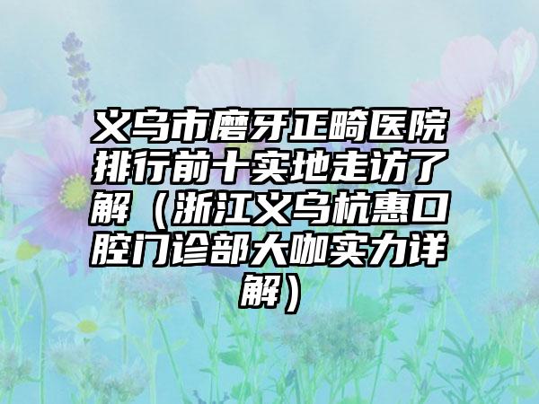 义乌市磨牙正畸医院排行前十实地走访了解（浙江义乌杭惠口腔门诊部大咖实力详解）