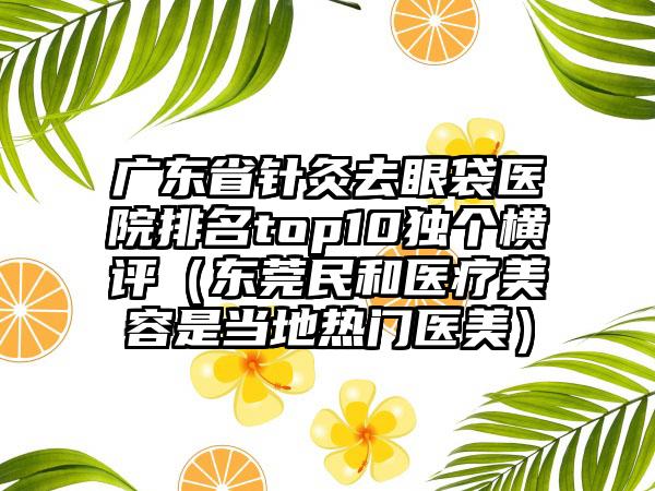 广东省针灸去眼袋医院排名top10独个横评（东莞民和医疗美容是当地热门医美）