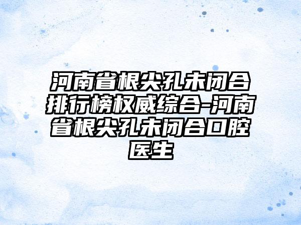 河南省根尖孔未闭合排行榜权威综合-河南省根尖孔未闭合口腔医生