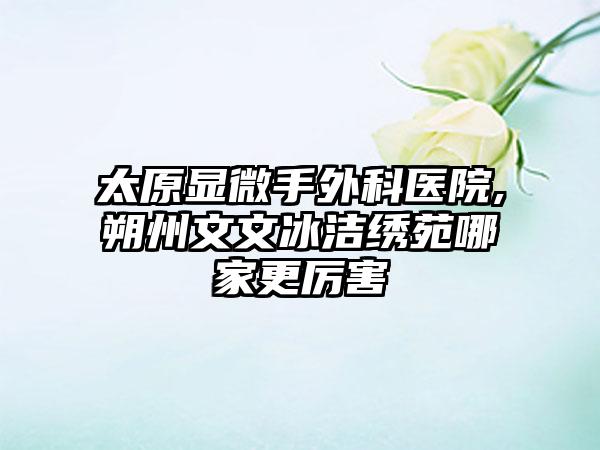 太原显微手外科医院,朔州文文冰洁绣苑哪家更厉害