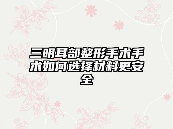 三明耳部整形手术手术如何选择材料更安全