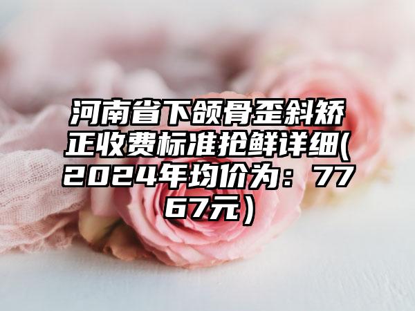 河南省下颌骨歪斜矫正收费标准抢鲜详细(2024年均价为：7767元）