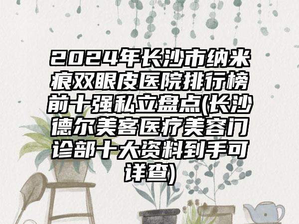 2024年长沙市纳米痕双眼皮医院排行榜前十强私立盘点(长沙德尔美客医疗美容门诊部十大资料到手可详查)