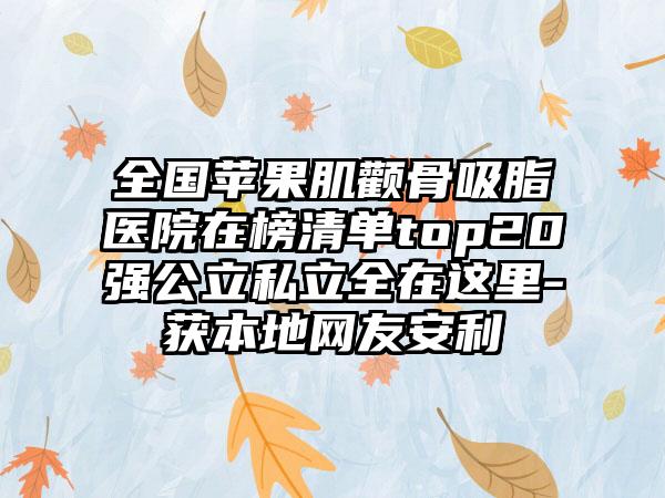 全国苹果肌颧骨吸脂医院在榜清单top20强公立私立全在这里-获本地网友安利