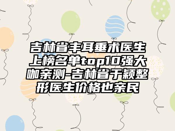 吉林省丰耳垂术医生上榜名单top10强大咖亲测-吉林省于颖整形医生价格也亲民