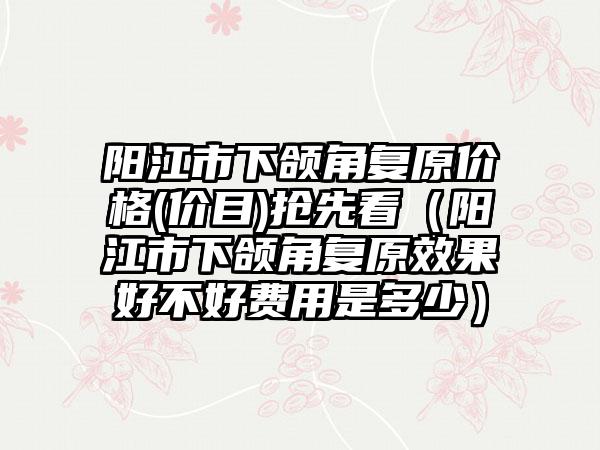 阳江市下颌角复原价格(价目)抢先看（阳江市下颌角复原效果好不好费用是多少）