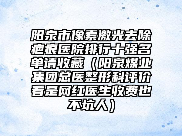 阳泉市像素激光去除疤痕医院排行十强名单请收藏（阳泉煤业集团总医整形科评价看是网红医生收费也不坑人）