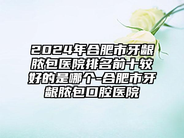 2024年合肥市牙龈脓包医院排名前十较好的是哪个-合肥市牙龈脓包口腔医院