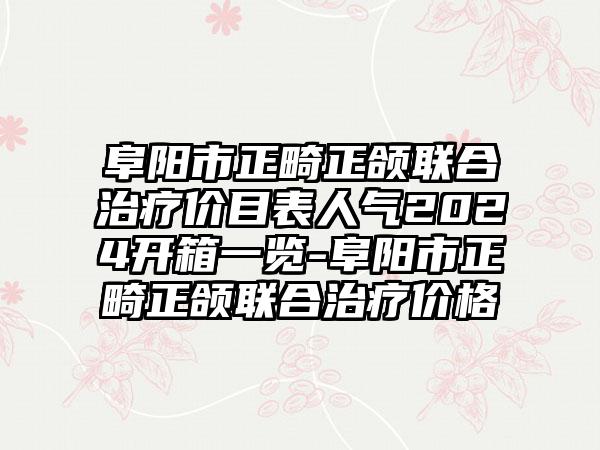 阜阳市正畸正颌联合治疗价目表人气2024开箱一览-阜阳市正畸正颌联合治疗价格