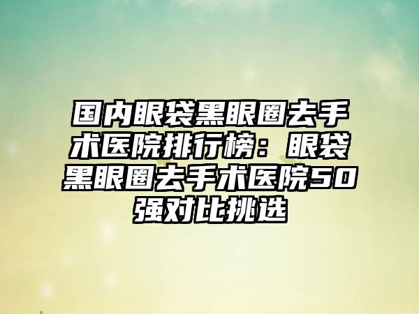 国内眼袋黑眼圈去手术医院排行榜：眼袋黑眼圈去手术医院50强对比挑选