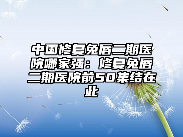 中国修复兔唇二期医院哪家强：修复兔唇二期医院前50集结在此