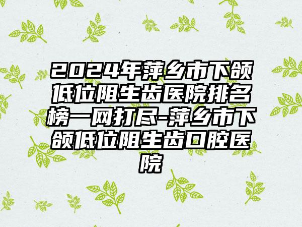 2024年萍乡市下颌低位阻生齿医院排名榜一网打尽-萍乡市下颌低位阻生齿口腔医院