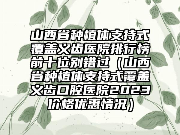 山西省种植体支持式覆盖义齿医院排行榜前十位别错过（山西省种植体支持式覆盖义齿口腔医院2023价格优惠情况）