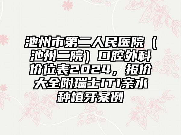 池州市第二人民医院（池州二院）口腔外科价位表2024，报价大全附瑞士ITI亲水种植牙案例