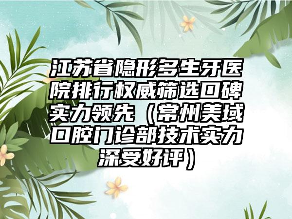 江苏省隐形多生牙医院排行权威筛选口碑实力领先（常州美域口腔门诊部技术实力深受好评）