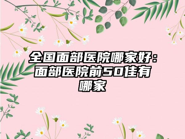 全国面部医院哪家好：面部医院前50佳有哪家