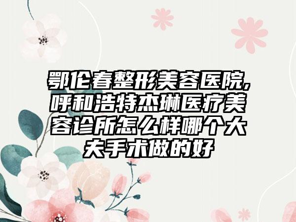 鄂伦春整形美容医院,呼和浩特杰琳医疗美容诊所怎么样哪个大夫手术做的好