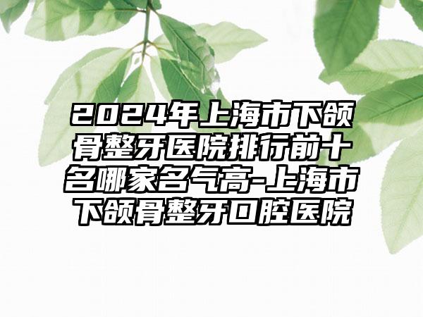 2024年上海市下颌骨整牙医院排行前十名哪家名气高-上海市下颌骨整牙口腔医院