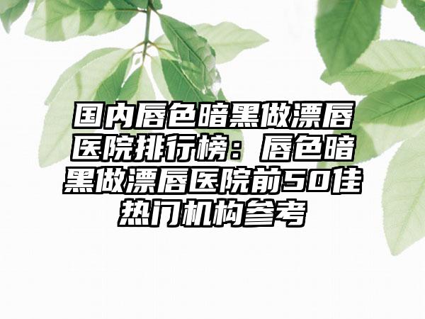 国内唇色暗黑做漂唇医院排行榜：唇色暗黑做漂唇医院前50佳热门机构参考